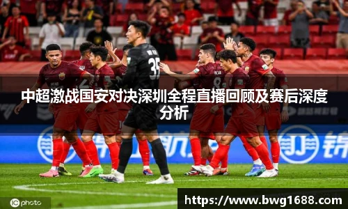 中超激战国安对决深圳全程直播回顾及赛后深度分析